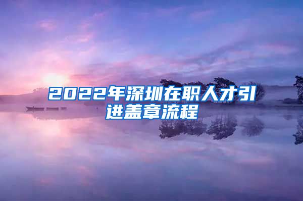 2022年深圳在职人才引进盖章流程