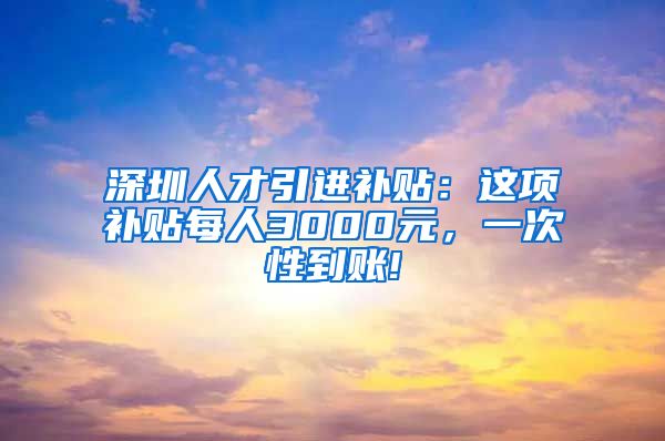 深圳人才引进补贴：这项补贴每人3000元，一次性到账!