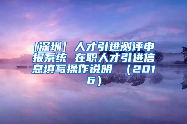 [深圳] 人才引进测评申报系统 在职人才引进信息填写操作说明 （2016）