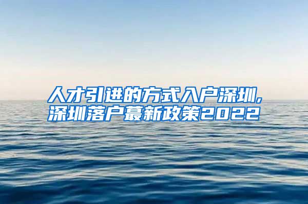 人才引进的方式入户深圳,深圳落户蕞新政策2022