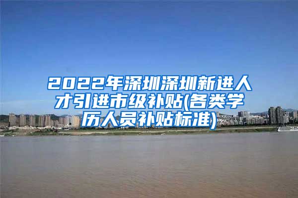 2022年深圳深圳新进人才引进市级补贴(各类学历人员补贴标准)