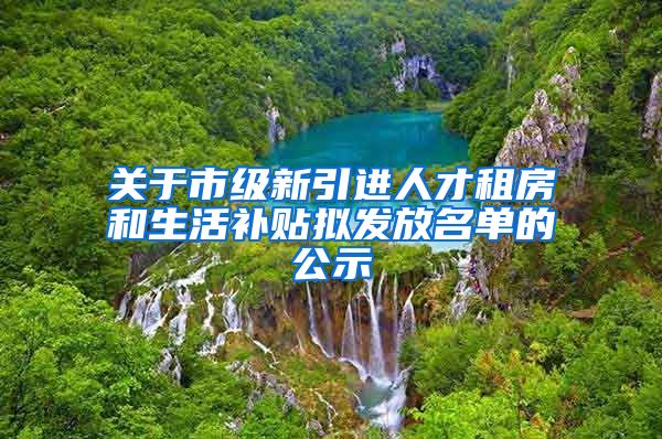 关于市级新引进人才租房和生活补贴拟发放名单的公示