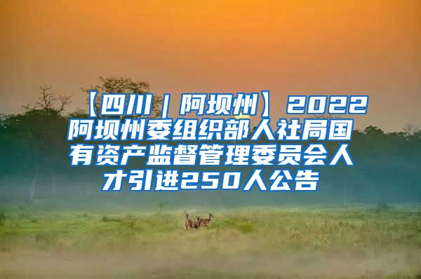 【四川｜阿坝州】2022阿坝州委组织部人社局国有资产监督管理委员会人才引进250人公告