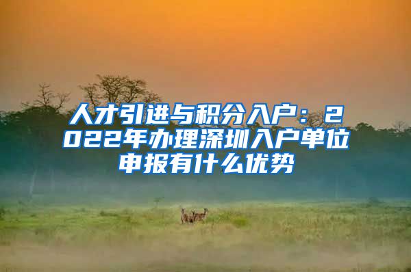 人才引进与积分入户：2022年办理深圳入户单位申报有什么优势