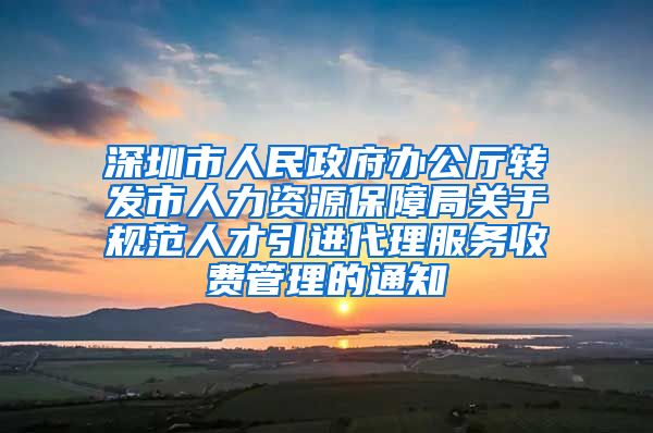 深圳市人民政府办公厅转发市人力资源保障局关于规范人才引进代理服务收费管理的通知