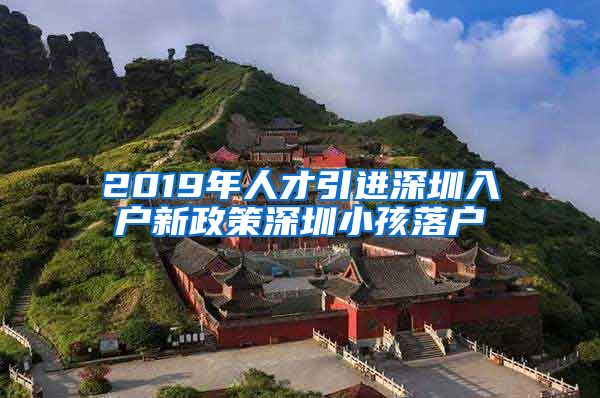 2019年人才引进深圳入户新政策深圳小孩落户