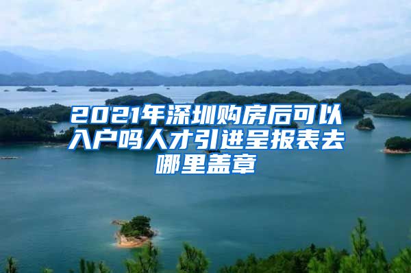 2021年深圳购房后可以入户吗人才引进呈报表去哪里盖章