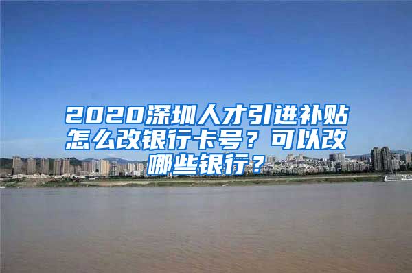 2020深圳人才引进补贴怎么改银行卡号？可以改哪些银行？