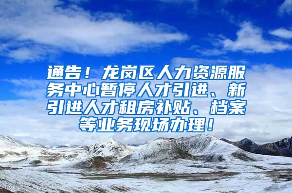 通告！龙岗区人力资源服务中心暂停人才引进、新引进人才租房补贴、档案等业务现场办理！