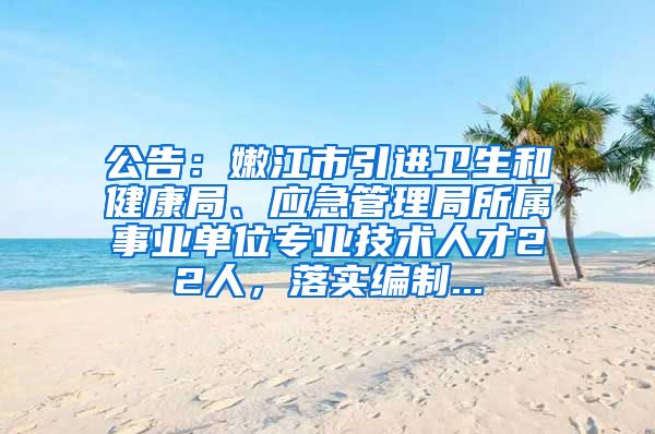 公告：嫩江市引进卫生和健康局、应急管理局所属事业单位专业技术人才22人，落实编制...