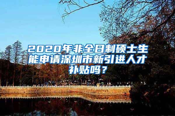 2020年非全日制硕士生能申请深圳市新引进人才补贴吗？