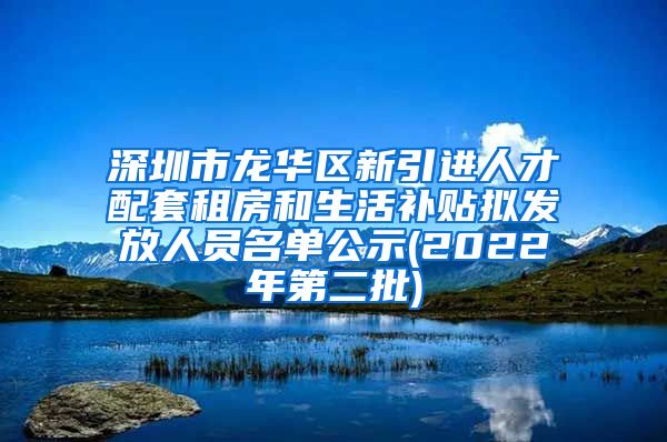 深圳市龙华区新引进人才配套租房和生活补贴拟发放人员名单公示(2022年第二批)