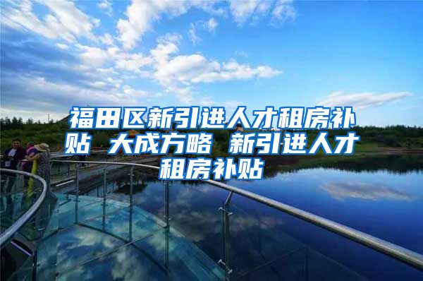 福田区新引进人才租房补贴 大成方略 新引进人才租房补贴