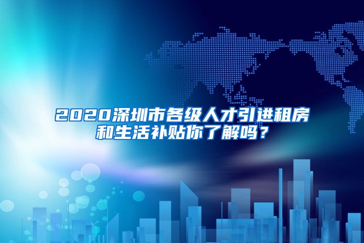 2020深圳市各级人才引进租房和生活补贴你了解吗？