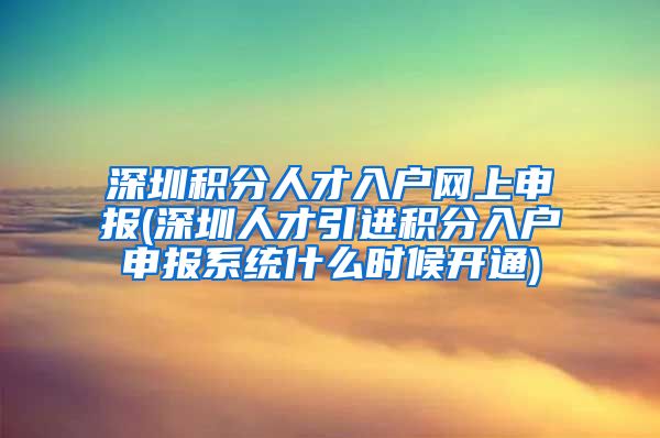 深圳积分人才入户网上申报(深圳人才引进积分入户申报系统什么时候开通)