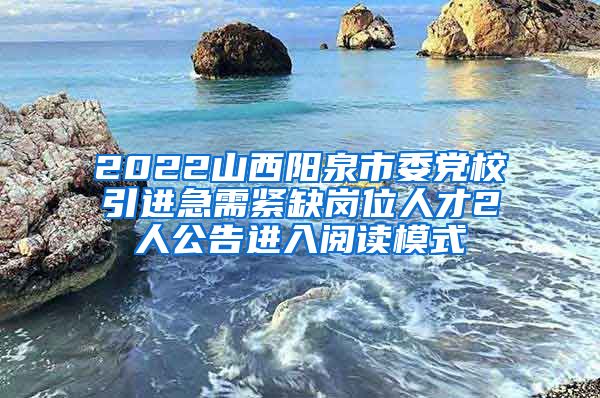 2022山西阳泉市委党校引进急需紧缺岗位人才2人公告进入阅读模式