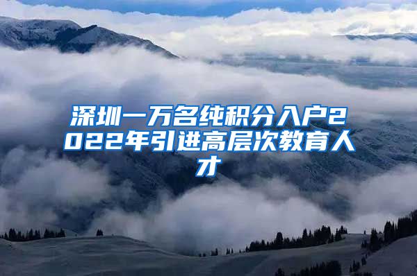 深圳一万名纯积分入户2022年引进高层次教育人才