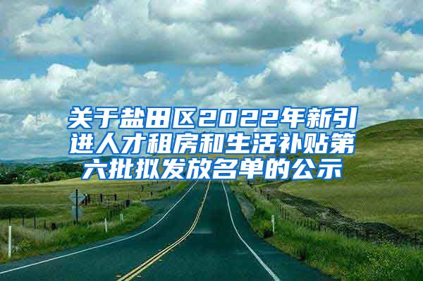 关于盐田区2022年新引进人才租房和生活补贴第六批拟发放名单的公示