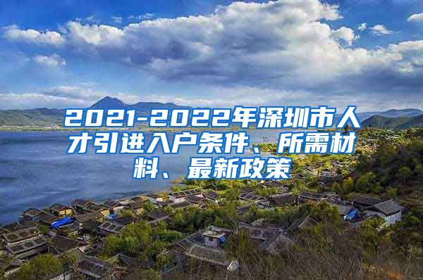 2021-2022年深圳市人才引进入户条件、所需材料、最新政策