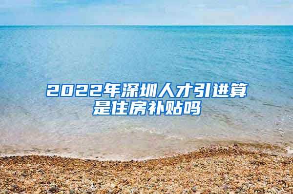 2022年深圳人才引进算是住房补贴吗