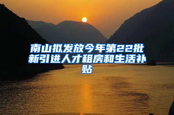 南山拟发放今年第22批新引进人才租房和生活补贴