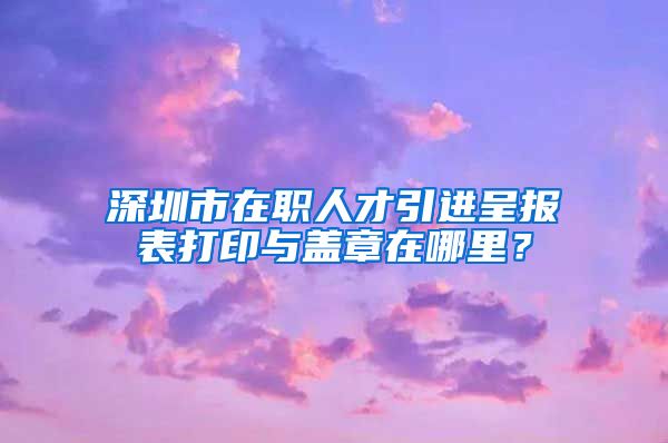 深圳市在职人才引进呈报表打印与盖章在哪里？