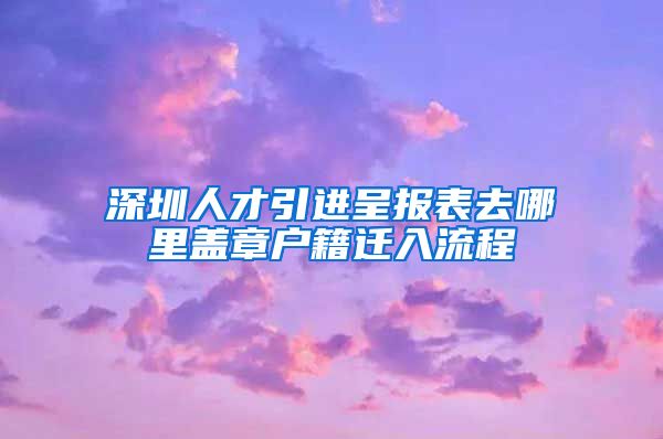 深圳人才引进呈报表去哪里盖章户籍迁入流程