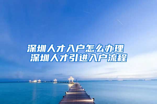 深圳人才入户怎么办理 深圳人才引进入户流程