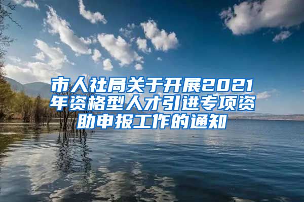 市人社局关于开展2021年资格型人才引进专项资助申报工作的通知