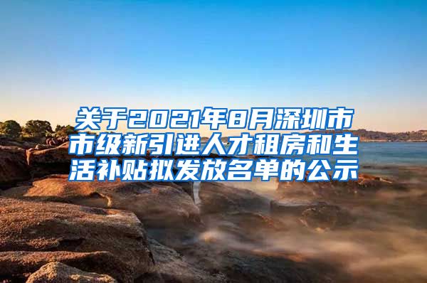 关于2021年8月深圳市市级新引进人才租房和生活补贴拟发放名单的公示