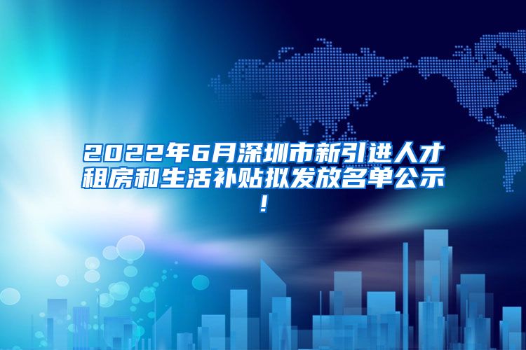 2022年6月深圳市新引进人才租房和生活补贴拟发放名单公示!