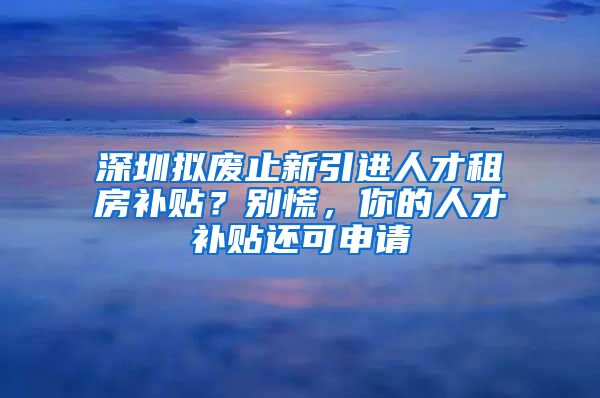 深圳拟废止新引进人才租房补贴？别慌，你的人才补贴还可申请