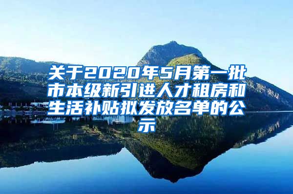 关于2020年5月第一批市本级新引进人才租房和生活补贴拟发放名单的公示