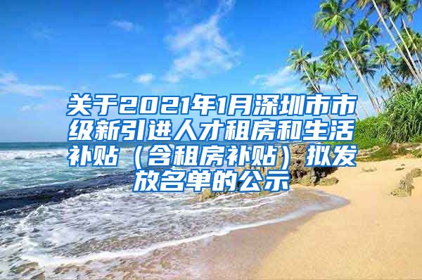 关于2021年1月深圳市市级新引进人才租房和生活补贴（含租房补贴）拟发放名单的公示