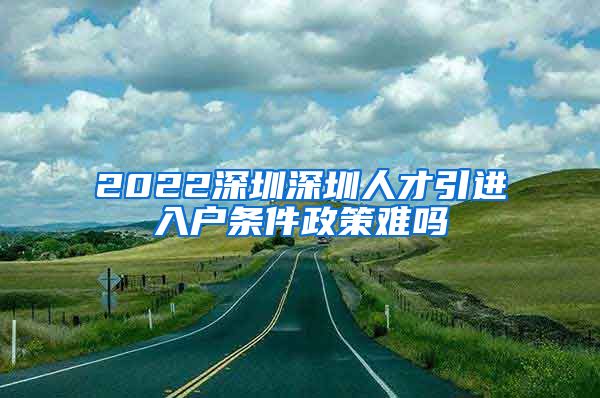 2022深圳深圳人才引进入户条件政策难吗