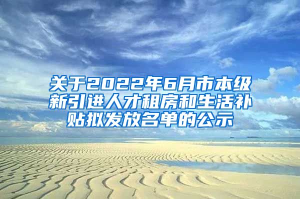 关于2022年6月市本级新引进人才租房和生活补贴拟发放名单的公示