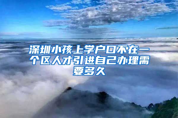 深圳小孩上学户口不在一个区人才引进自己办理需要多久