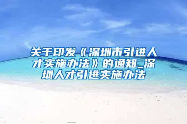 关于印发《深圳市引进人才实施办法》的通知_深圳人才引进实施办法