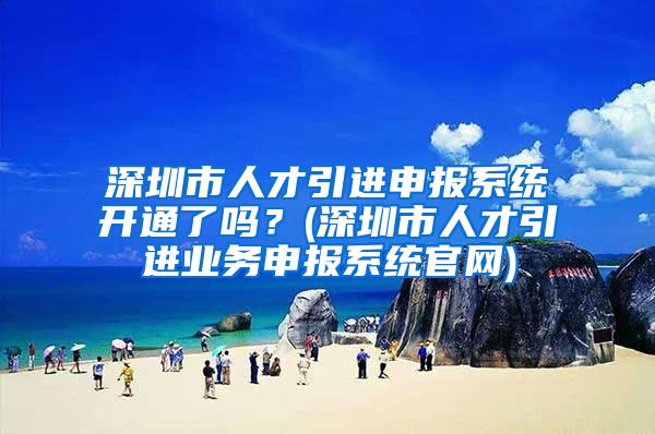 深圳市人才引进申报系统开通了吗？(深圳市人才引进业务申报系统官网)