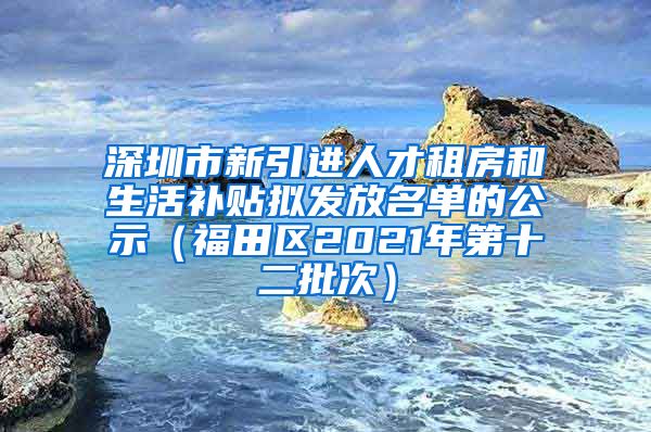 深圳市新引进人才租房和生活补贴拟发放名单的公示（福田区2021年第十二批次）