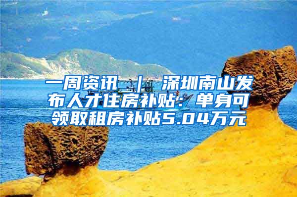 一周资讯 ｜ 深圳南山发布人才住房补贴：单身可领取租房补贴5.04万元