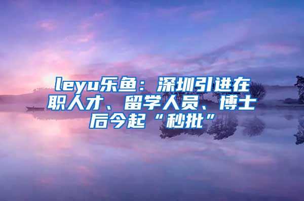 leyu乐鱼：深圳引进在职人才、留学人员、博士后今起“秒批”