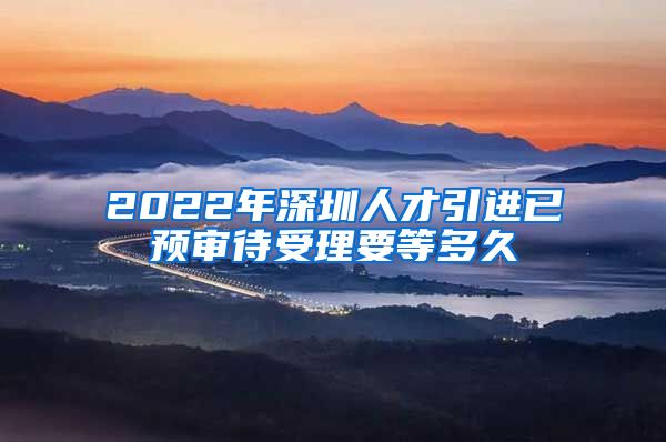 2022年深圳人才引进已预审待受理要等多久