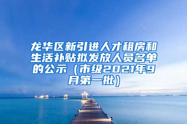 龙华区新引进人才租房和生活补贴拟发放人员名单的公示（市级2021年9月第一批）