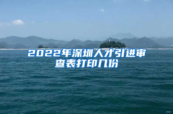 2022年深圳人才引进审查表打印几份