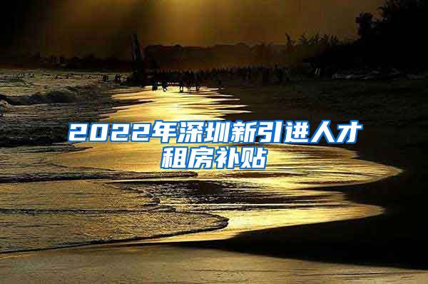 2022年深圳新引进人才租房补贴