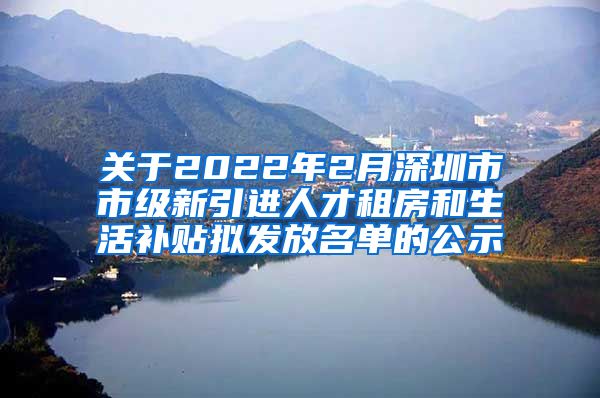 关于2022年2月深圳市市级新引进人才租房和生活补贴拟发放名单的公示