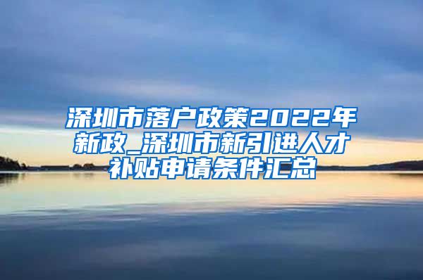 深圳市落户政策2022年新政_深圳市新引进人才补贴申请条件汇总