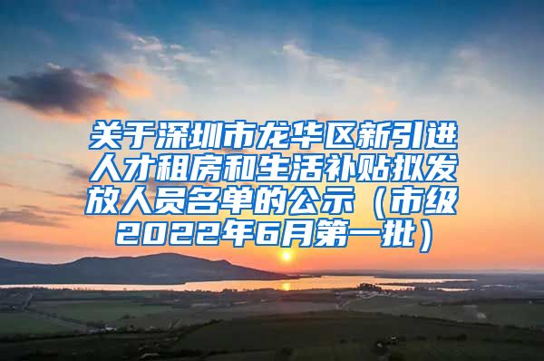 关于深圳市龙华区新引进人才租房和生活补贴拟发放人员名单的公示（市级2022年6月第一批）