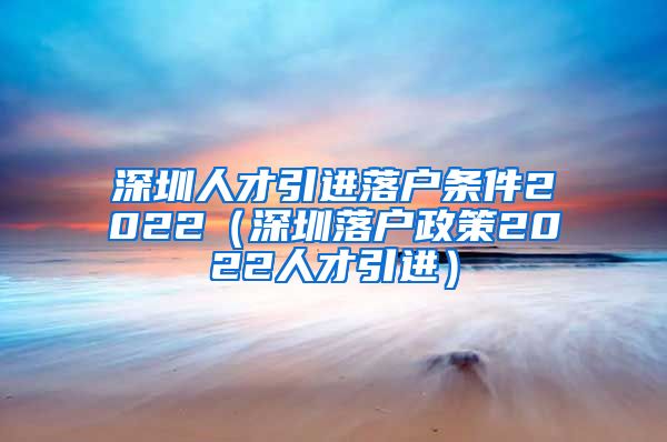 深圳人才引进落户条件2022（深圳落户政策2022人才引进）